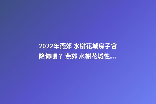 2022年燕郊 水榭花城房子會降價嗎？燕郊 水榭花城性價比高嗎？